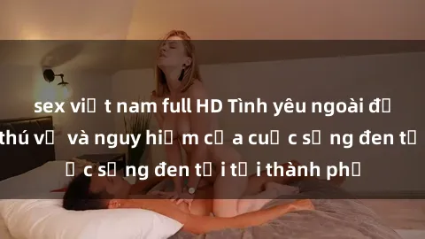 sex việt nam full HD Tình yêu ngoài đường phố: Sự thú vị và nguy hiểm của cuộc sống đen tối tại thành phố
