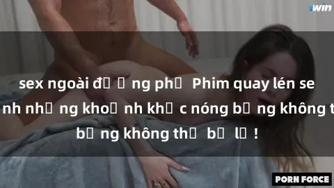sex ngoài đường phố Phim quay lén sex - Cận cảnh những khoảnh khắc nóng bỏng không thể bỏ lỡ!