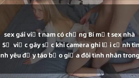sex gái việt nam có chồng Bí mật sex nhà nghỉ bị quay lén: Sự việc gây sốc khi camera ghi lại cảnh tình yêu đầy táo bạo giữa đôi tình nhân trong không gian riêng tư.