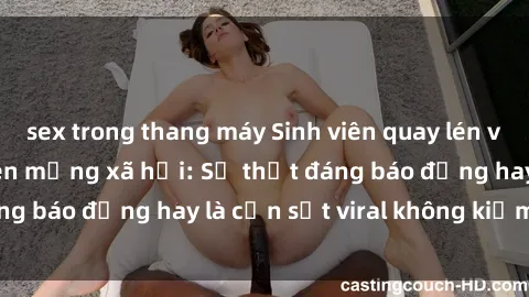 sex trong thang máy Sinh viên quay lén video sex gây sốt trên mạng xã hội: Sự thật đáng báo động hay là cơn sốt viral không kiểm soát?