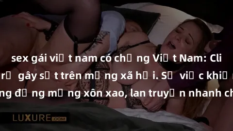 sex gái việt nam có chồng Việt Nam: Clip sex gái Việt bị rò rỉ gây sốt trên mạng xã hội. Sự việc khiến cộng đồng mạng xôn xao, lan truyền nhanh chóng và gây tranh cãi gay gắt.