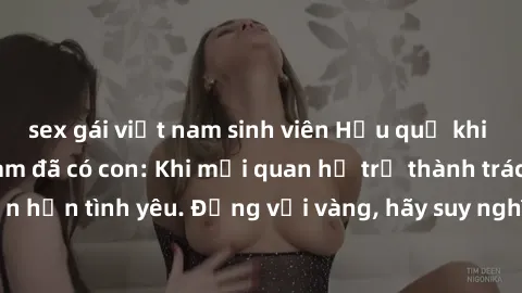 sex gái việt nam sinh viên Hậu quả khi sex với gái Việt Nam đã có con: Khi mối quan hệ trở thành trách nhiệm lớn hơn tình yêu. Đừng vội vàng, hãy suy nghĩ cẩn thận trước khi quyết định.