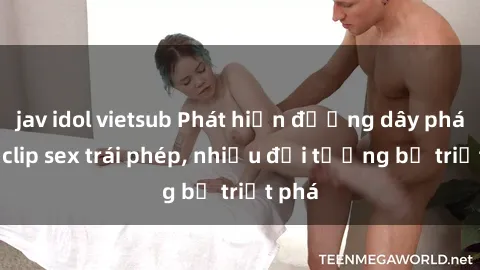 jav idol vietsub Phát hiện đường dây phát tán clip sex trái phép, nhiều đối tượng bị triệt phá