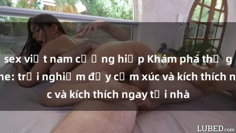 sex việt nam cưỡng hiếp Khám phá thế giới sex online: trải nghiệm đầy cảm xúc và kích thích ngay tại nhà