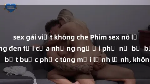 sex gái việt không che Phim sex nô lệ tình dục: Cuộc sống đen tối của những người phụ nữ bị bắt buộc phục tùng mọi lệnh lệnh, không biết đến từ tự do
