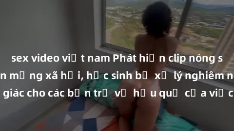sex video việt nam Phát hiện clip nóng sinh viên gây sốt trên mạng xã hội, học sinh bị xử lý nghiêm ngặt. Đây là cảnh giác cho các bạn trẻ về hậu quả của việc chia sẻ thông tin trái phép trên internet