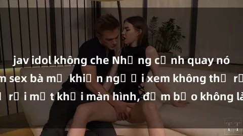 jav idol không che Những cảnh quay nóng bỏng trong phim sex bà mẹ khiến người xem không thể rời mắt khỏi màn hình, đảm bảo không làm bạn thất vọng!