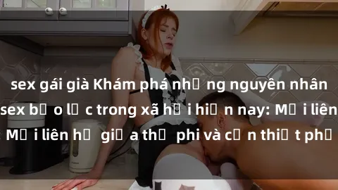 sex gái già Khám phá những nguyên nhân và hậu quả của sex bạo lực trong xã hội hiện nay: Mối liên hệ giữa thị phi và cần thiết phải ngăn chặn.