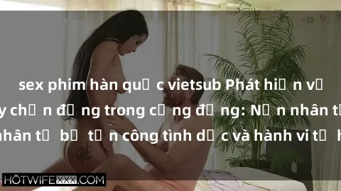 sex phim hàn quốc vietsub Phát hiện vụ án bạo dâm sex gây chấn động trong cộng đồng: Nạn nhân tố bị tấn công tình dục và hành vi tệ hại được tiết lộ