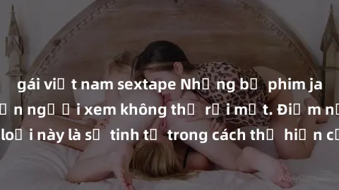 gái việt nam sextape Những bộ phim jav SM không che khiến người xem không thể rời mắt. Điểm nổi bật của thể loại này là sự tinh tế trong cách thể hiện cảm xúc và sự hấp dẫn của những cảnh quay.