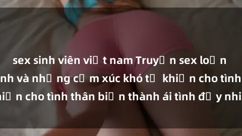 sex sinh viên việt nam Truyện sex loạn luân: Bí mật gia đình và những cảm xúc khó tả khiến cho tình thân biến thành ái tình đầy nhiệt huyết