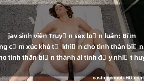 jav sinh viên Truyện sex loạn luân: Bí mật gia đình và những cảm xúc khó tả khiến cho tình thân biến thành ái tình đầy nhiệt huyết