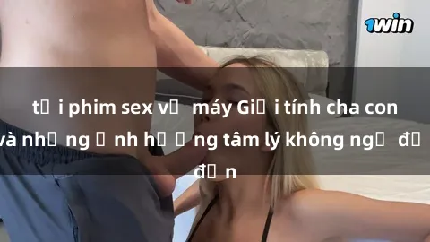 tải phim sex về máy Giới tính cha con và những ảnh hưởng tâm lý không ngờ đến