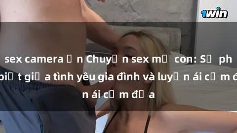 sex camera ẩn Chuyện sex mẹ con: Sự phân biệt giữa tình yêu gia đình và luyến ái cấm địa