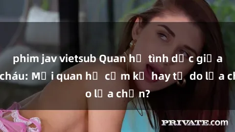 phim jav vietsub Quan hệ tình dục giữa ông cháu: Mối quan hệ cấm kỵ hay tự do lựa chọn?
