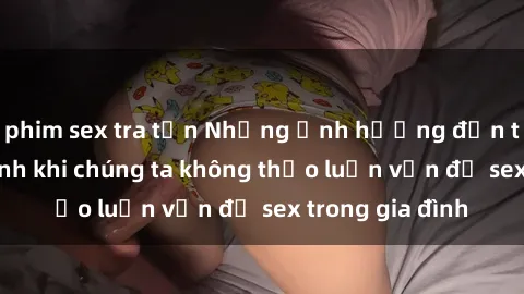 phim sex tra tấn Những ảnh hưởng đến tình cảm gia đình khi chúng ta không thảo luận vấn đề sex trong gia đình