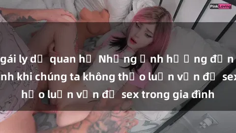 gái ly dị quan hệ Những ảnh hưởng đến tình cảm gia đình khi chúng ta không thảo luận vấn đề sex trong gia đình