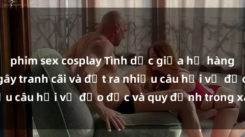 phim sex cosplay Tình dục giữa họ hàng: Những sự kiện gây tranh cãi và đặt ra nhiều câu hỏi về đạo đức và quy định trong xã hội.