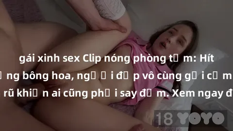 gái xinh sex Clip nóng phòng tắm: Hít thở nồng nàn hương bông hoa, người đẹp vô cùng gợi cảm và quyến rũ khiến ai cũng phải say đắm. Xem ngay để trải nghiệm điều đặc biệt!