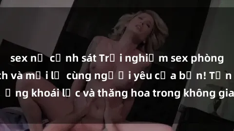 sex nữ cảnh sát Trải nghiệm sex phòng tắm đầy kích thích và mới lạ cùng người yêu của bạn! Tận hưởng khoái lạc và thăng hoa trong không gian tắm ấm áp và gợi cảm.