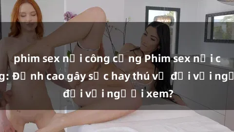 phim sex nơi công cộng Phim sex nơi công cộng: Đỉnh cao gây sốc hay thú vị đối với người xem?