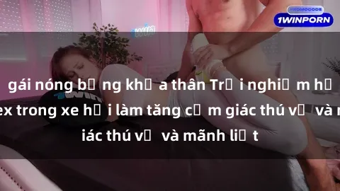 gái nóng bỏng khỏa thân Trải nghiệm hứa hẹn: Sex trong xe hơi làm tăng cảm giác thú vị và mãnh liệt