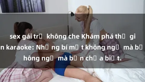 sex gái trẻ không che Khám phá thế giới sex ở quán karaoke: Những bí mật không ngờ mà bạn chưa biết.