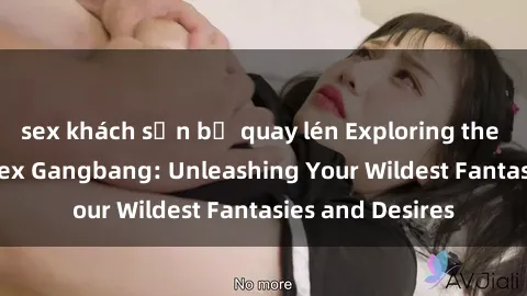 sex khách sạn bị quay lén Exploring the Wild World of Sex Gangbang: Unleashing Your Wildest Fantasies and Desires