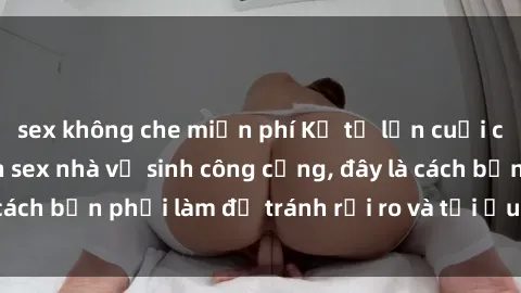 sex không che miễn phí Kể từ lần cuối cùng bạn thực hành sex nhà vệ sinh công cộng, đây là cách bạn phải làm để tránh rủi ro và tối ưu trải nghiệm.