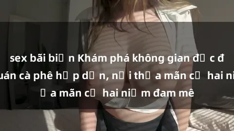 sex bãi biển Khám phá không gian độc đáo tại sex quán cà phê hấp dẫn, nơi thỏa mãn cả hai niềm đam mê