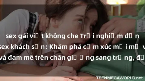 sex gái việt không che Trải nghiệm đỉnh cao tình yêu tại sex khách sạn: Khám phá cảm xúc mới mẻ và đam mê trên chăn giường sang trọng, độc đáo, không giới hạn.