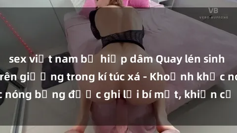 sex việt nam bị hiếp dâm Quay lén sinh viên làm tình ngay trên giường trong kí túc xá - Khoảnh khắc nóng bỏng được ghi lại bí mật, khiến cả trường học xôn xao.