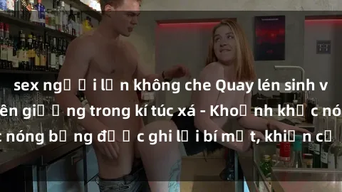 sex người lớn không che Quay lén sinh viên làm tình ngay trên giường trong kí túc xá - Khoảnh khắc nóng bỏng được ghi lại bí mật, khiến cả trường học xôn xao.