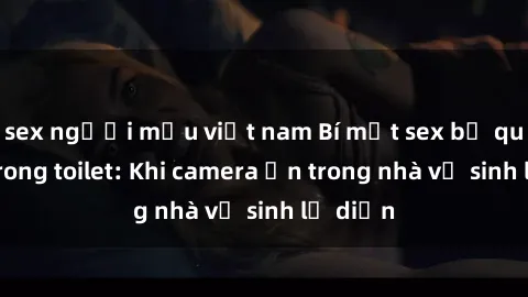 sex người mẫu việt nam Bí mật sex bị quay lén trong toilet: Khi camera ẩn trong nhà vệ sinh lộ diện