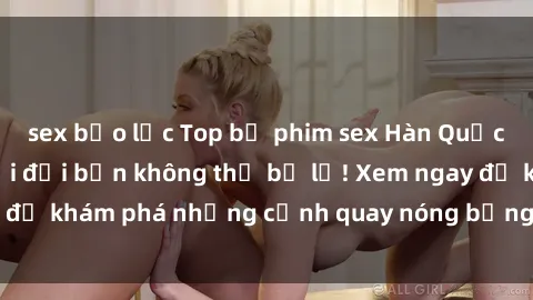 sex bạo lực Top bộ phim sex Hàn Quốc hot nhất mọi thời đại bạn không thể bỏ lỡ! Xem ngay để khám phá những cảnh quay nóng bỏng, đầy nghẹt thở!