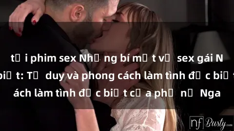tải phim sex Những bí mật về sex gái Nga mà bạn chưa biết: Tư duy và phong cách làm tình đặc biệt của phụ nữ Nga