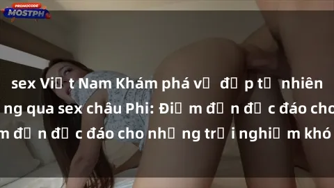 sex Việt Nam Khám phá vẻ đẹp tự nhiên và văn hóa đa dạng qua sex châu Phi: Điểm đến độc đáo cho những trải nghiệm khó quên