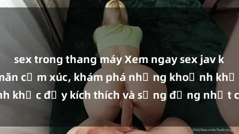 sex trong thang máy Xem ngay sex jav không che để thỏa mãn cảm xúc, khám phá những khoảnh khắc đầy kích thích và sống động nhất chỉ trong click!