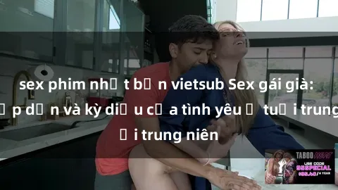 sex phim nhật bản vietsub Sex gái già: Sự hấp dẫn và kỳ diệu của tình yêu ở tuổi trung niên