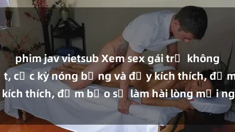 phim jav vietsub Xem sex gái trẻ không che hấp dẫn nhất, cực kỳ nóng bỏng và đầy kích thích, đảm bảo sẽ làm hài lòng mọi người!