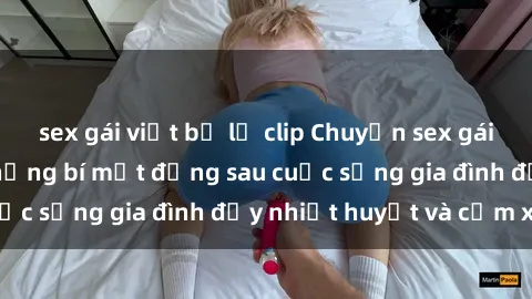 sex gái việt bị lộ clip Chuyện sex gái Việt có chồng: Những bí mật đằng sau cuộc sống gia đình đầy nhiệt huyết và cảm xúc