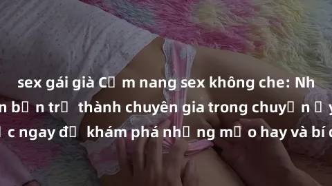 sex gái già Cẩm nang sex không che: Những bí quyết khiến bạn trở thành chuyên gia trong chuyện ấy! Đọc ngay để khám phá những mẹo hay và bí quyết tình dục không che.