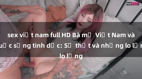 sex việt nam full HD Bà mẹ Việt Nam và cuộc sống tình dục: Sự thật và những lo lắng