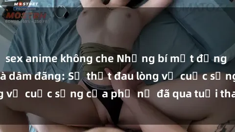 sex anime không che Những bí mật đằng sau vẻ ngoài gái già dâm đãng: Sự thật đau lòng về cuộc sống của phụ nữ đã qua tuổi thanh xuân