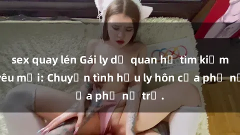 sex quay lén Gái ly dị quan hệ tìm kiếm tình yêu mới: Chuyện tình hậu ly hôn của phụ nữ trẻ.