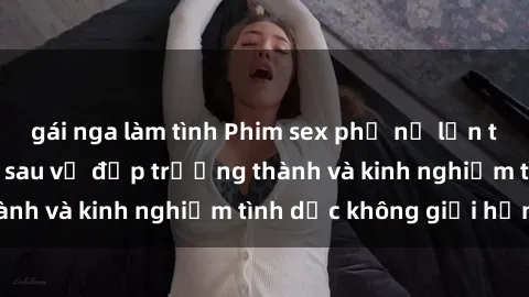 gái nga làm tình Phim sex phụ nữ lớn tuổi: Sức hút đằng sau vẻ đẹp trưởng thành và kinh nghiệm tình dục không giới hạn