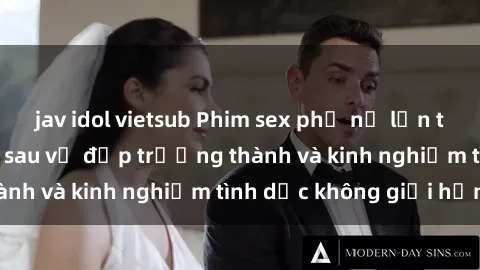 jav idol vietsub Phim sex phụ nữ lớn tuổi: Sức hút đằng sau vẻ đẹp trưởng thành và kinh nghiệm tình dục không giới hạn