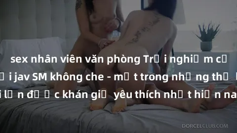 sex nhân viên văn phòng Trải nghiệm cảm xúc thăng hoa với jav SM không che - một trong những thể loại phim người lớn được khán giả yêu thích nhất hiện nay. Đảm bảo đem lại sự hấp dẫn, kích thích tối đ