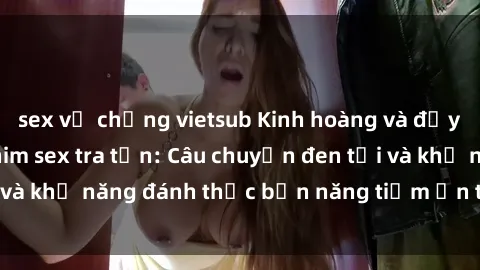 sex vợ chồng vietsub Kinh hoàng và đầy kích thích với phim sex tra tấn: Câu chuyện đen tối và khả năng đánh thức bản năng tiềm ẩn trong con người