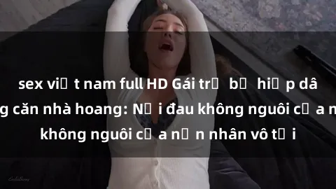 sex việt nam full HD Gái trẻ bị hiếp dâm bạo lực trong căn nhà hoang: Nỗi đau không nguôi của nạn nhân vô tội